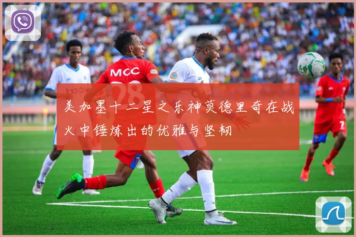 美加墨十二星之乐神莫德里奇在战火中锤炼出的优雅与坚韧