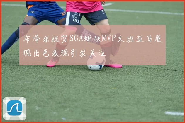 布泽尔祝贺SGA蝉联MVP文班亚马展现出色表现引发关注