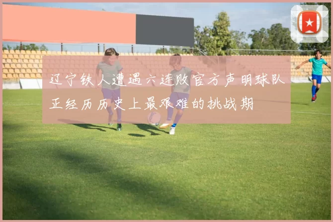 辽宁铁人遭遇六连败官方声明球队正经历历史上最艰难的挑战期