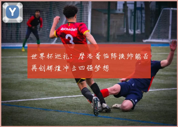 世界杯巡礼：摩洛哥临阵换帅能否再创辉煌冲击四强梦想