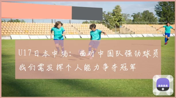 U17日本中场：面对中国队强劲球员我们需发挥个人能力争夺冠军