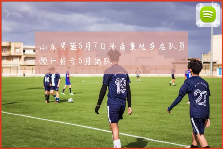 山东男篮6月7日济南集结多名队员预计将于6月离队