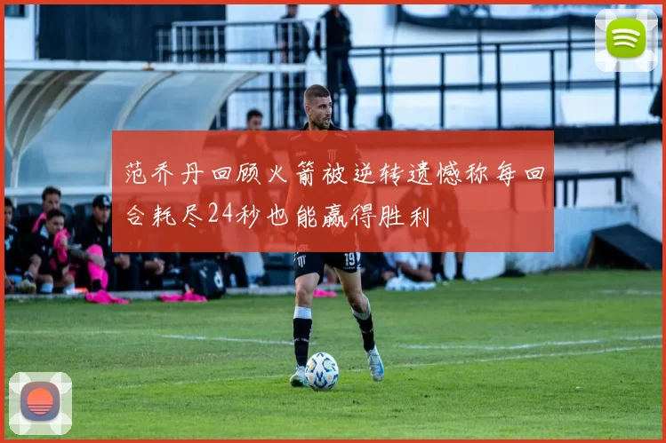 范乔丹回顾火箭被逆转遗憾称每回合耗尽24秒也能赢得胜利