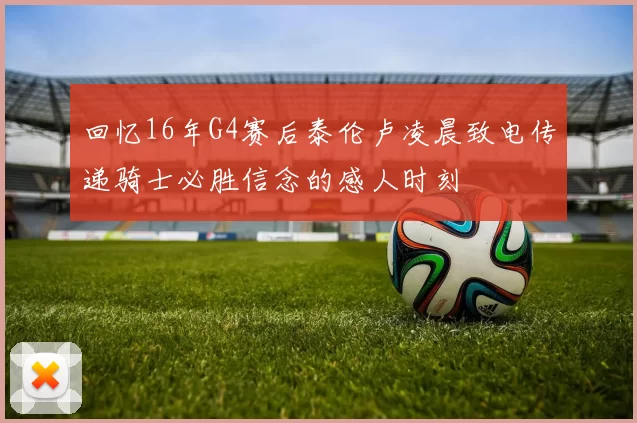 回忆16年G4赛后泰伦卢凌晨致电传递骑士必胜信念的感人时刻