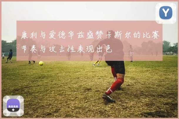 康利与爱德华兹盛赞卡斯尔的比赛节奏与攻击性表现出色