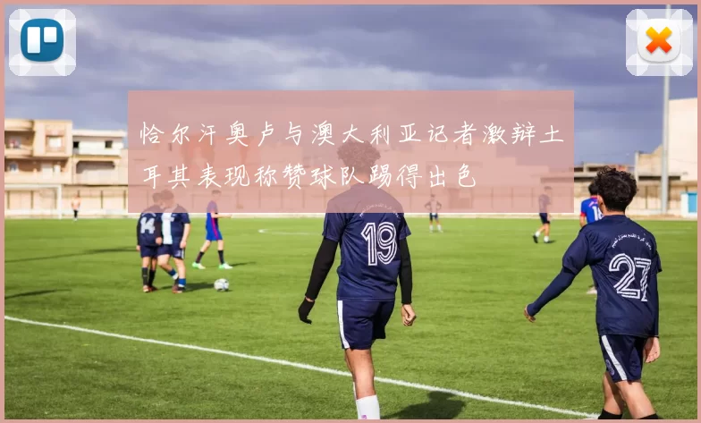 恰尔汗奥卢与澳大利亚记者激辩土耳其表现称赞球队踢得出色