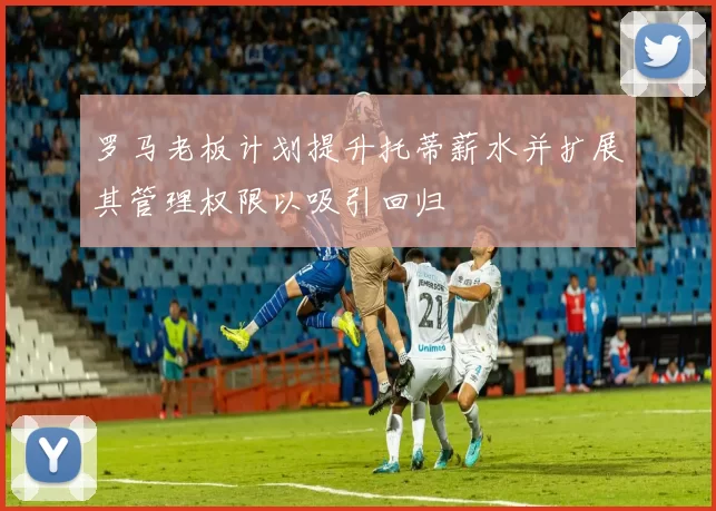 罗马老板计划提升托蒂薪水并扩展其管理权限以吸引回归