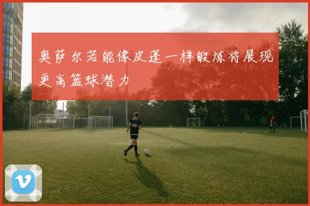 奥萨尔若能像皮蓬一样锻炼将展现更高篮球潜力