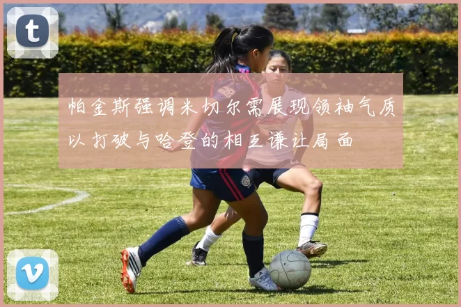 帕金斯强调米切尔需展现领袖气质以打破与哈登的相互谦让局面
