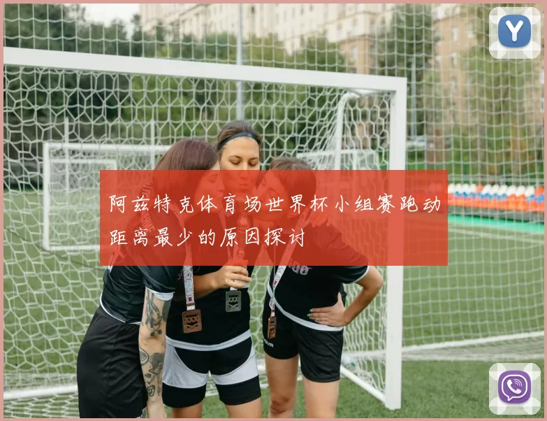 阿兹特克体育场世界杯小组赛跑动距离最少的原因探讨